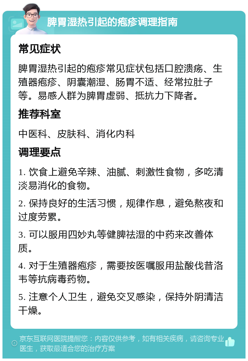 脾胃湿热引起的疱疹调理指南 常见症状 脾胃湿热引起的疱疹常见症状包括口腔溃疡、生殖器疱疹、阴囊潮湿、肠胃不适、经常拉肚子等。易感人群为脾胃虚弱、抵抗力下降者。 推荐科室 中医科、皮肤科、消化内科 调理要点 1. 饮食上避免辛辣、油腻、刺激性食物，多吃清淡易消化的食物。 2. 保持良好的生活习惯，规律作息，避免熬夜和过度劳累。 3. 可以服用四妙丸等健脾祛湿的中药来改善体质。 4. 对于生殖器疱疹，需要按医嘱服用盐酸伐昔洛韦等抗病毒药物。 5. 注意个人卫生，避免交叉感染，保持外阴清洁干燥。