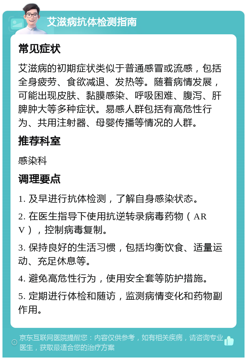 艾滋病抗体检测指南 常见症状 艾滋病的初期症状类似于普通感冒或流感，包括全身疲劳、食欲减退、发热等。随着病情发展，可能出现皮肤、黏膜感染、呼吸困难、腹泻、肝脾肿大等多种症状。易感人群包括有高危性行为、共用注射器、母婴传播等情况的人群。 推荐科室 感染科 调理要点 1. 及早进行抗体检测，了解自身感染状态。 2. 在医生指导下使用抗逆转录病毒药物（ARV），控制病毒复制。 3. 保持良好的生活习惯，包括均衡饮食、适量运动、充足休息等。 4. 避免高危性行为，使用安全套等防护措施。 5. 定期进行体检和随访，监测病情变化和药物副作用。