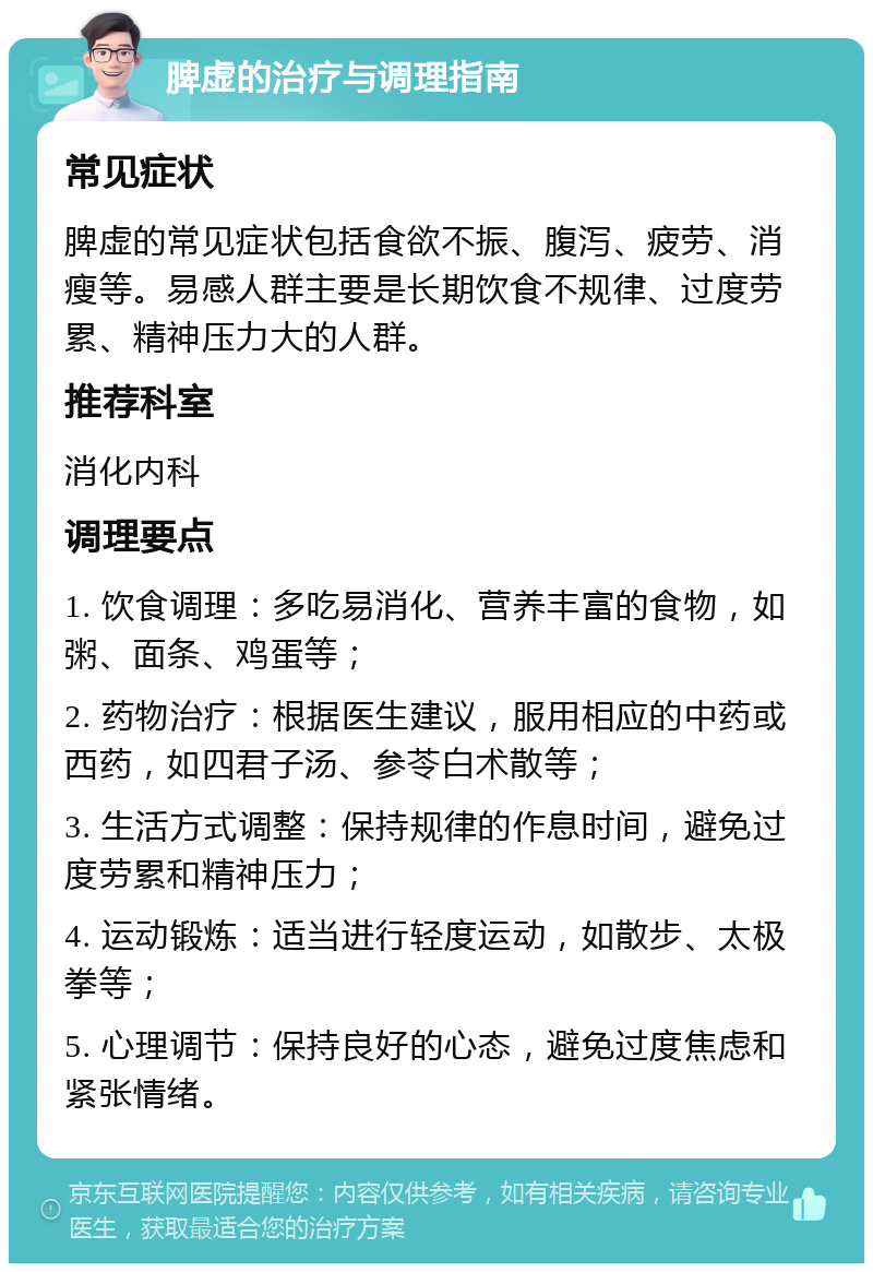 脾虚的治疗与调理指南 常见症状 脾虚的常见症状包括食欲不振、腹泻、疲劳、消瘦等。易感人群主要是长期饮食不规律、过度劳累、精神压力大的人群。 推荐科室 消化内科 调理要点 1. 饮食调理：多吃易消化、营养丰富的食物，如粥、面条、鸡蛋等； 2. 药物治疗：根据医生建议，服用相应的中药或西药，如四君子汤、参苓白术散等； 3. 生活方式调整：保持规律的作息时间，避免过度劳累和精神压力； 4. 运动锻炼：适当进行轻度运动，如散步、太极拳等； 5. 心理调节：保持良好的心态，避免过度焦虑和紧张情绪。