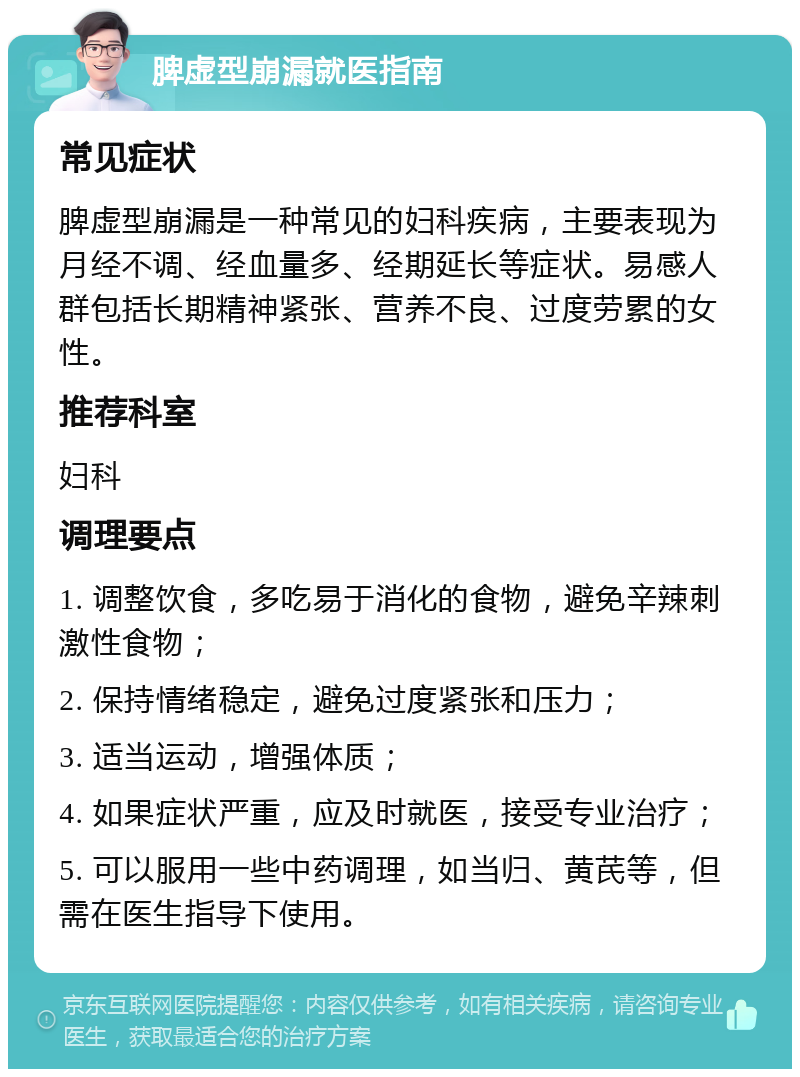 脾虚型崩漏就医指南 常见症状 脾虚型崩漏是一种常见的妇科疾病，主要表现为月经不调、经血量多、经期延长等症状。易感人群包括长期精神紧张、营养不良、过度劳累的女性。 推荐科室 妇科 调理要点 1. 调整饮食，多吃易于消化的食物，避免辛辣刺激性食物； 2. 保持情绪稳定，避免过度紧张和压力； 3. 适当运动，增强体质； 4. 如果症状严重，应及时就医，接受专业治疗； 5. 可以服用一些中药调理，如当归、黄芪等，但需在医生指导下使用。