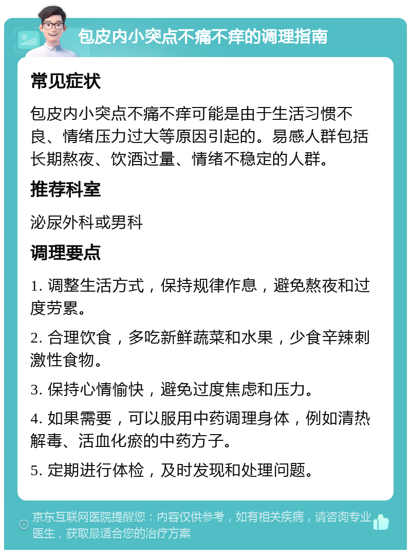 包皮内小突点不痛不痒的调理指南 常见症状 包皮内小突点不痛不痒可能是由于生活习惯不良、情绪压力过大等原因引起的。易感人群包括长期熬夜、饮酒过量、情绪不稳定的人群。 推荐科室 泌尿外科或男科 调理要点 1. 调整生活方式，保持规律作息，避免熬夜和过度劳累。 2. 合理饮食，多吃新鲜蔬菜和水果，少食辛辣刺激性食物。 3. 保持心情愉快，避免过度焦虑和压力。 4. 如果需要，可以服用中药调理身体，例如清热解毒、活血化瘀的中药方子。 5. 定期进行体检，及时发现和处理问题。