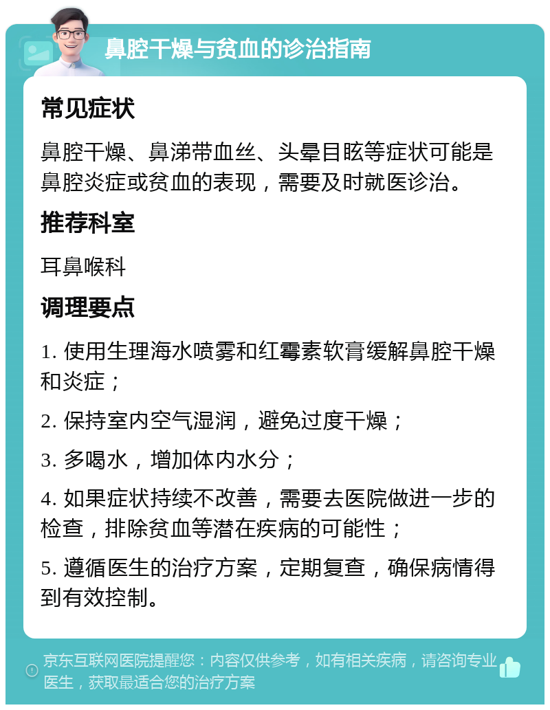 鼻腔干燥与贫血的诊治指南 常见症状 鼻腔干燥、鼻涕带血丝、头晕目眩等症状可能是鼻腔炎症或贫血的表现，需要及时就医诊治。 推荐科室 耳鼻喉科 调理要点 1. 使用生理海水喷雾和红霉素软膏缓解鼻腔干燥和炎症； 2. 保持室内空气湿润，避免过度干燥； 3. 多喝水，增加体内水分； 4. 如果症状持续不改善，需要去医院做进一步的检查，排除贫血等潜在疾病的可能性； 5. 遵循医生的治疗方案，定期复查，确保病情得到有效控制。