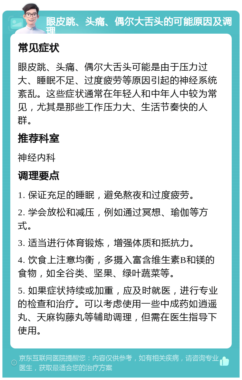 眼皮跳、头痛、偶尔大舌头的可能原因及调理 常见症状 眼皮跳、头痛、偶尔大舌头可能是由于压力过大、睡眠不足、过度疲劳等原因引起的神经系统紊乱。这些症状通常在年轻人和中年人中较为常见，尤其是那些工作压力大、生活节奏快的人群。 推荐科室 神经内科 调理要点 1. 保证充足的睡眠，避免熬夜和过度疲劳。 2. 学会放松和减压，例如通过冥想、瑜伽等方式。 3. 适当进行体育锻炼，增强体质和抵抗力。 4. 饮食上注意均衡，多摄入富含维生素B和镁的食物，如全谷类、坚果、绿叶蔬菜等。 5. 如果症状持续或加重，应及时就医，进行专业的检查和治疗。可以考虑使用一些中成药如逍遥丸、天麻钩藤丸等辅助调理，但需在医生指导下使用。