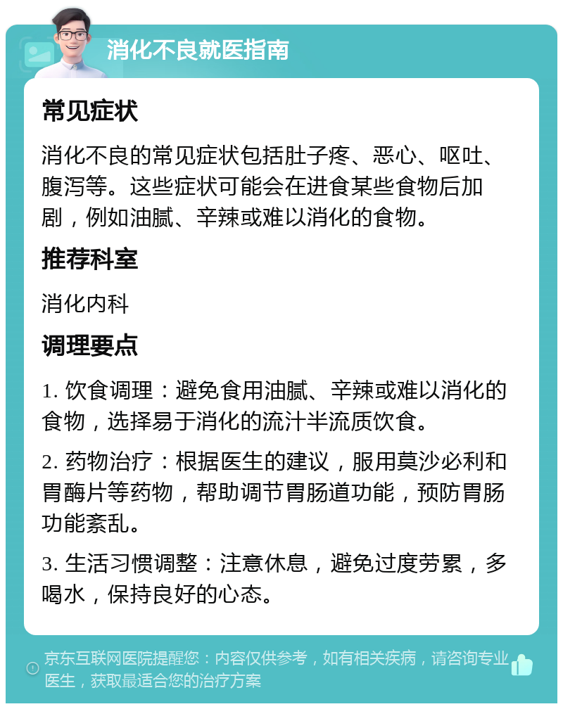 消化不良就医指南 常见症状 消化不良的常见症状包括肚子疼、恶心、呕吐、腹泻等。这些症状可能会在进食某些食物后加剧，例如油腻、辛辣或难以消化的食物。 推荐科室 消化内科 调理要点 1. 饮食调理：避免食用油腻、辛辣或难以消化的食物，选择易于消化的流汁半流质饮食。 2. 药物治疗：根据医生的建议，服用莫沙必利和胃酶片等药物，帮助调节胃肠道功能，预防胃肠功能紊乱。 3. 生活习惯调整：注意休息，避免过度劳累，多喝水，保持良好的心态。