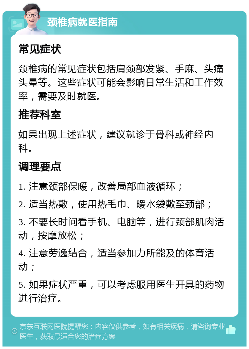 颈椎病就医指南 常见症状 颈椎病的常见症状包括肩颈部发紧、手麻、头痛头晕等。这些症状可能会影响日常生活和工作效率，需要及时就医。 推荐科室 如果出现上述症状，建议就诊于骨科或神经内科。 调理要点 1. 注意颈部保暖，改善局部血液循环； 2. 适当热敷，使用热毛巾、暖水袋敷至颈部； 3. 不要长时间看手机、电脑等，进行颈部肌肉活动，按摩放松； 4. 注意劳逸结合，适当参加力所能及的体育活动； 5. 如果症状严重，可以考虑服用医生开具的药物进行治疗。