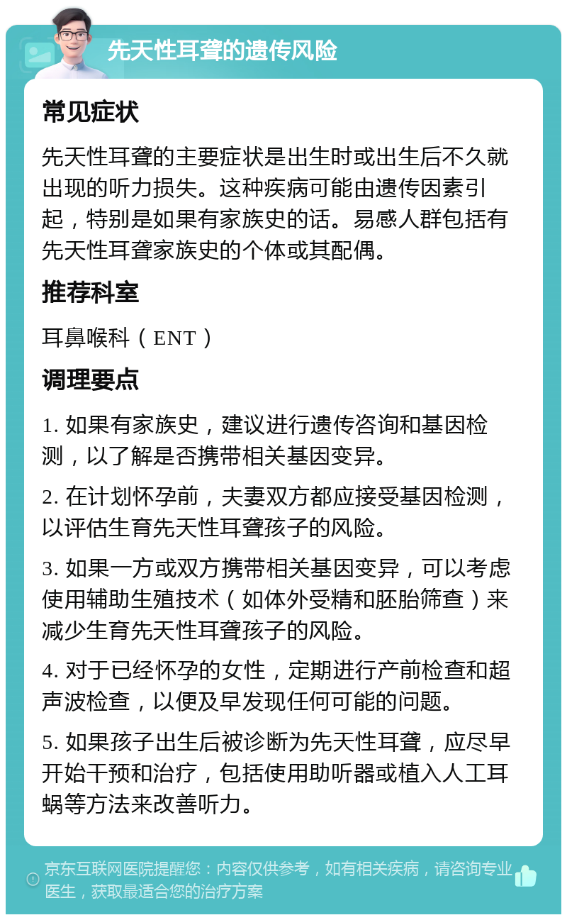 先天性耳聋的遗传风险 常见症状 先天性耳聋的主要症状是出生时或出生后不久就出现的听力损失。这种疾病可能由遗传因素引起，特别是如果有家族史的话。易感人群包括有先天性耳聋家族史的个体或其配偶。 推荐科室 耳鼻喉科（ENT） 调理要点 1. 如果有家族史，建议进行遗传咨询和基因检测，以了解是否携带相关基因变异。 2. 在计划怀孕前，夫妻双方都应接受基因检测，以评估生育先天性耳聋孩子的风险。 3. 如果一方或双方携带相关基因变异，可以考虑使用辅助生殖技术（如体外受精和胚胎筛查）来减少生育先天性耳聋孩子的风险。 4. 对于已经怀孕的女性，定期进行产前检查和超声波检查，以便及早发现任何可能的问题。 5. 如果孩子出生后被诊断为先天性耳聋，应尽早开始干预和治疗，包括使用助听器或植入人工耳蜗等方法来改善听力。