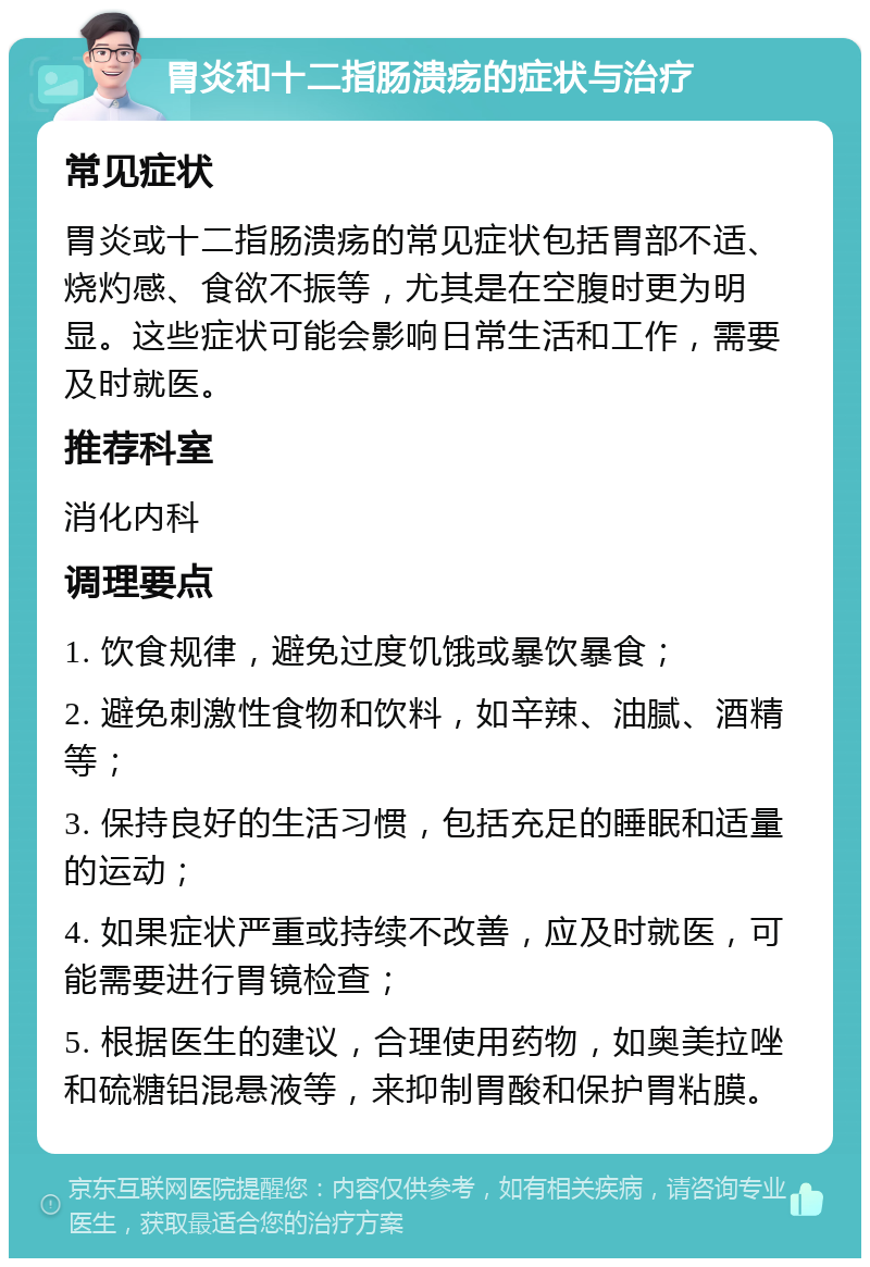 胃炎和十二指肠溃疡的症状与治疗 常见症状 胃炎或十二指肠溃疡的常见症状包括胃部不适、烧灼感、食欲不振等，尤其是在空腹时更为明显。这些症状可能会影响日常生活和工作，需要及时就医。 推荐科室 消化内科 调理要点 1. 饮食规律，避免过度饥饿或暴饮暴食； 2. 避免刺激性食物和饮料，如辛辣、油腻、酒精等； 3. 保持良好的生活习惯，包括充足的睡眠和适量的运动； 4. 如果症状严重或持续不改善，应及时就医，可能需要进行胃镜检查； 5. 根据医生的建议，合理使用药物，如奥美拉唑和硫糖铝混悬液等，来抑制胃酸和保护胃粘膜。