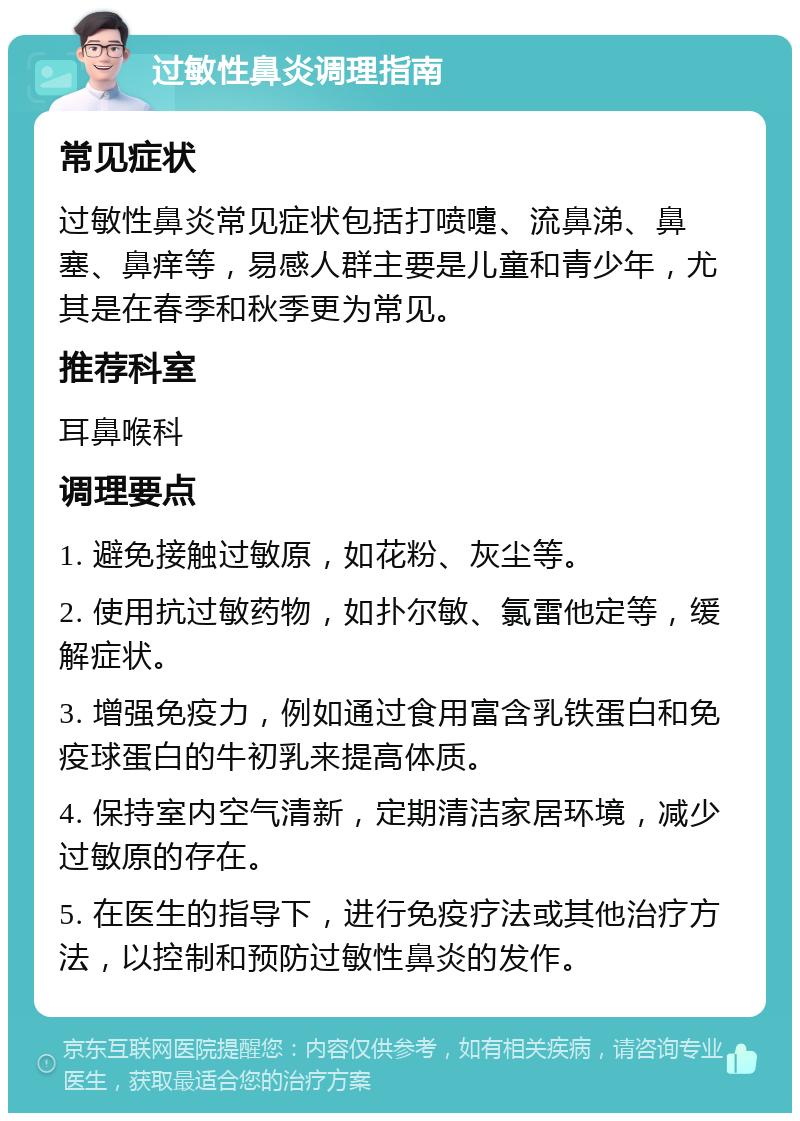 过敏性鼻炎调理指南 常见症状 过敏性鼻炎常见症状包括打喷嚏、流鼻涕、鼻塞、鼻痒等，易感人群主要是儿童和青少年，尤其是在春季和秋季更为常见。 推荐科室 耳鼻喉科 调理要点 1. 避免接触过敏原，如花粉、灰尘等。 2. 使用抗过敏药物，如扑尔敏、氯雷他定等，缓解症状。 3. 增强免疫力，例如通过食用富含乳铁蛋白和免疫球蛋白的牛初乳来提高体质。 4. 保持室内空气清新，定期清洁家居环境，减少过敏原的存在。 5. 在医生的指导下，进行免疫疗法或其他治疗方法，以控制和预防过敏性鼻炎的发作。