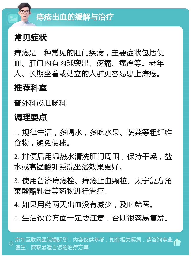 痔疮出血的缓解与治疗 常见症状 痔疮是一种常见的肛门疾病，主要症状包括便血、肛门内有肉球突出、疼痛、瘙痒等。老年人、长期坐着或站立的人群更容易患上痔疮。 推荐科室 普外科或肛肠科 调理要点 1. 规律生活，多喝水，多吃水果、蔬菜等粗纤维食物，避免便秘。 2. 排便后用温热水清洗肛门周围，保持干燥，盐水或高锰酸钾熏洗坐浴效果更好。 3. 使用普济痔疮栓、痔疮止血颗粒、太宁复方角菜酸酯乳膏等药物进行治疗。 4. 如果用药两天出血没有减少，及时就医。 5. 生活饮食方面一定要注意，否则很容易复发。