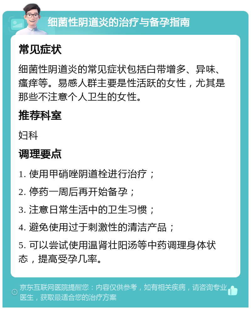 细菌性阴道炎的治疗与备孕指南 常见症状 细菌性阴道炎的常见症状包括白带增多、异味、瘙痒等。易感人群主要是性活跃的女性，尤其是那些不注意个人卫生的女性。 推荐科室 妇科 调理要点 1. 使用甲硝唑阴道栓进行治疗； 2. 停药一周后再开始备孕； 3. 注意日常生活中的卫生习惯； 4. 避免使用过于刺激性的清洁产品； 5. 可以尝试使用温肾壮阳汤等中药调理身体状态，提高受孕几率。