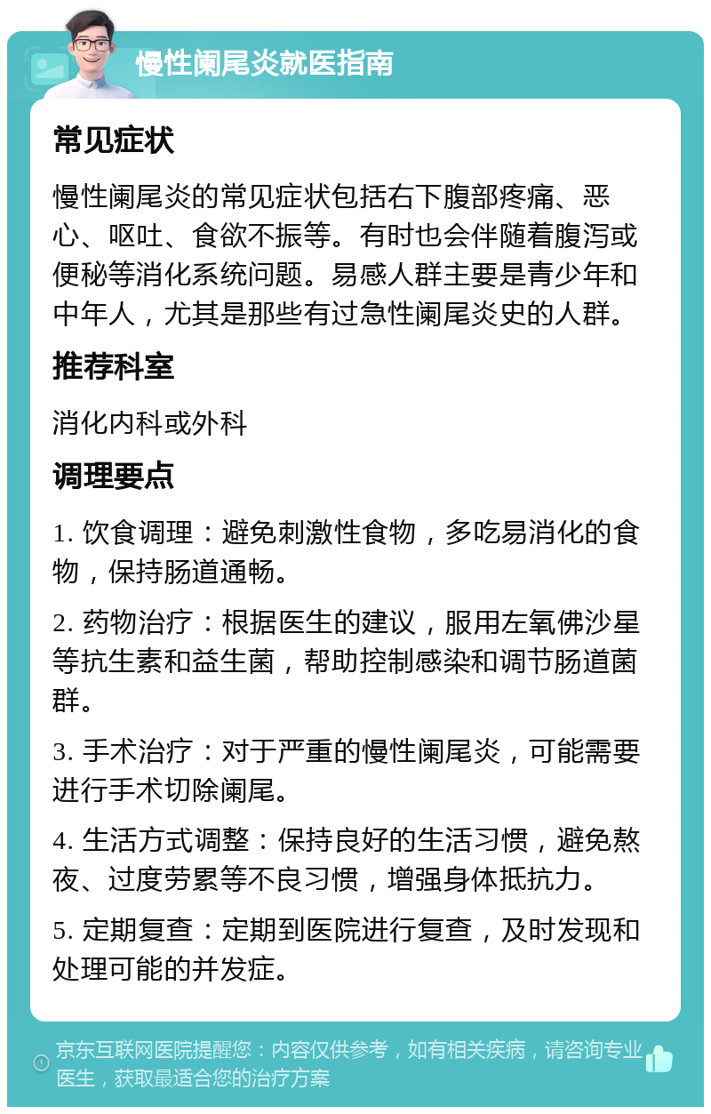 慢性阑尾炎就医指南 常见症状 慢性阑尾炎的常见症状包括右下腹部疼痛、恶心、呕吐、食欲不振等。有时也会伴随着腹泻或便秘等消化系统问题。易感人群主要是青少年和中年人，尤其是那些有过急性阑尾炎史的人群。 推荐科室 消化内科或外科 调理要点 1. 饮食调理：避免刺激性食物，多吃易消化的食物，保持肠道通畅。 2. 药物治疗：根据医生的建议，服用左氧佛沙星等抗生素和益生菌，帮助控制感染和调节肠道菌群。 3. 手术治疗：对于严重的慢性阑尾炎，可能需要进行手术切除阑尾。 4. 生活方式调整：保持良好的生活习惯，避免熬夜、过度劳累等不良习惯，增强身体抵抗力。 5. 定期复查：定期到医院进行复查，及时发现和处理可能的并发症。