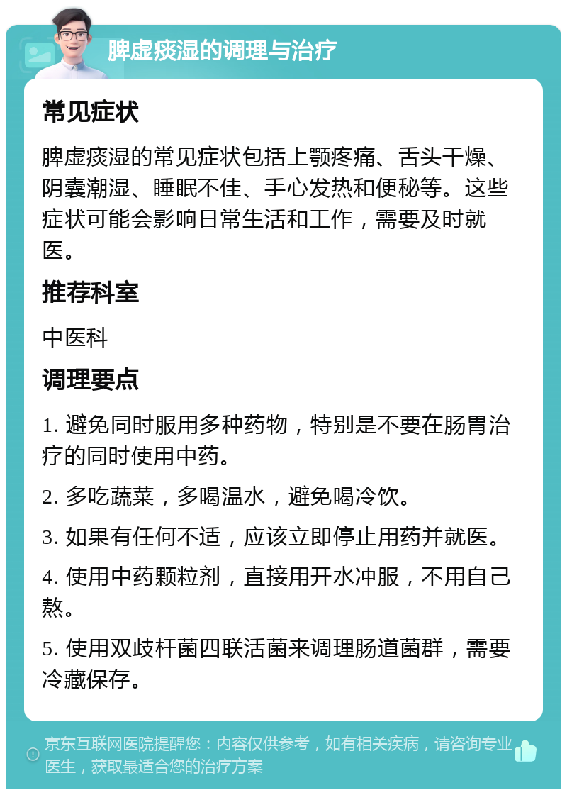 脾虚痰湿的调理与治疗 常见症状 脾虚痰湿的常见症状包括上颚疼痛、舌头干燥、阴囊潮湿、睡眠不佳、手心发热和便秘等。这些症状可能会影响日常生活和工作，需要及时就医。 推荐科室 中医科 调理要点 1. 避免同时服用多种药物，特别是不要在肠胃治疗的同时使用中药。 2. 多吃蔬菜，多喝温水，避免喝冷饮。 3. 如果有任何不适，应该立即停止用药并就医。 4. 使用中药颗粒剂，直接用开水冲服，不用自己熬。 5. 使用双歧杆菌四联活菌来调理肠道菌群，需要冷藏保存。