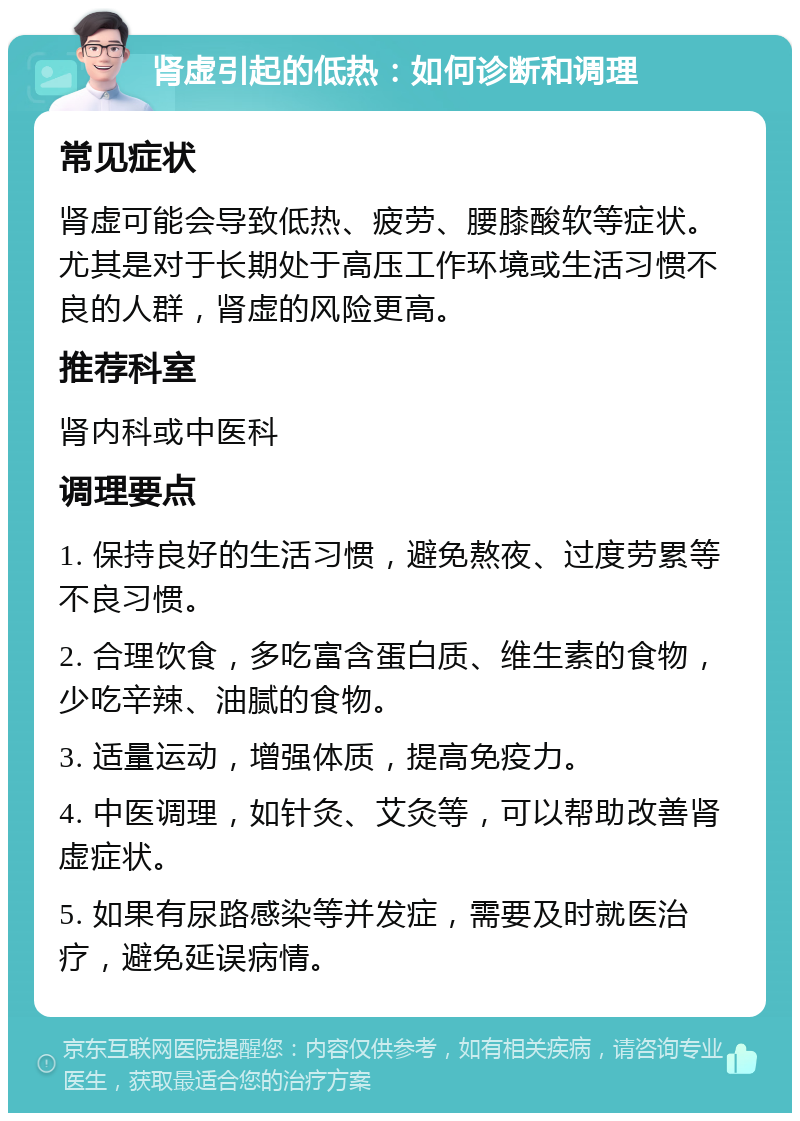 肾虚引起的低热：如何诊断和调理 常见症状 肾虚可能会导致低热、疲劳、腰膝酸软等症状。尤其是对于长期处于高压工作环境或生活习惯不良的人群，肾虚的风险更高。 推荐科室 肾内科或中医科 调理要点 1. 保持良好的生活习惯，避免熬夜、过度劳累等不良习惯。 2. 合理饮食，多吃富含蛋白质、维生素的食物，少吃辛辣、油腻的食物。 3. 适量运动，增强体质，提高免疫力。 4. 中医调理，如针灸、艾灸等，可以帮助改善肾虚症状。 5. 如果有尿路感染等并发症，需要及时就医治疗，避免延误病情。