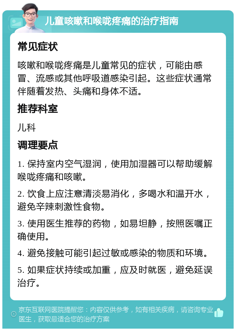 儿童咳嗽和喉咙疼痛的治疗指南 常见症状 咳嗽和喉咙疼痛是儿童常见的症状，可能由感冒、流感或其他呼吸道感染引起。这些症状通常伴随着发热、头痛和身体不适。 推荐科室 儿科 调理要点 1. 保持室内空气湿润，使用加湿器可以帮助缓解喉咙疼痛和咳嗽。 2. 饮食上应注意清淡易消化，多喝水和温开水，避免辛辣刺激性食物。 3. 使用医生推荐的药物，如易坦静，按照医嘱正确使用。 4. 避免接触可能引起过敏或感染的物质和环境。 5. 如果症状持续或加重，应及时就医，避免延误治疗。