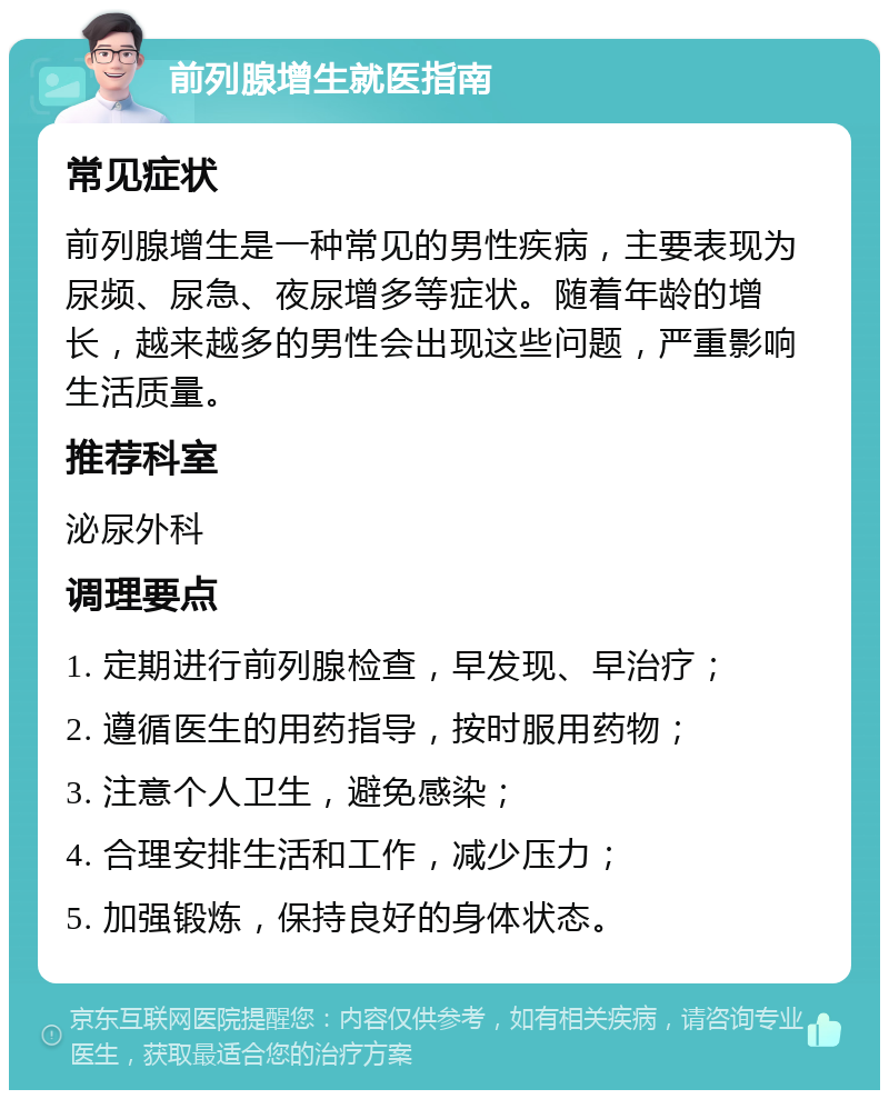 前列腺增生就医指南 常见症状 前列腺增生是一种常见的男性疾病，主要表现为尿频、尿急、夜尿增多等症状。随着年龄的增长，越来越多的男性会出现这些问题，严重影响生活质量。 推荐科室 泌尿外科 调理要点 1. 定期进行前列腺检查，早发现、早治疗； 2. 遵循医生的用药指导，按时服用药物； 3. 注意个人卫生，避免感染； 4. 合理安排生活和工作，减少压力； 5. 加强锻炼，保持良好的身体状态。