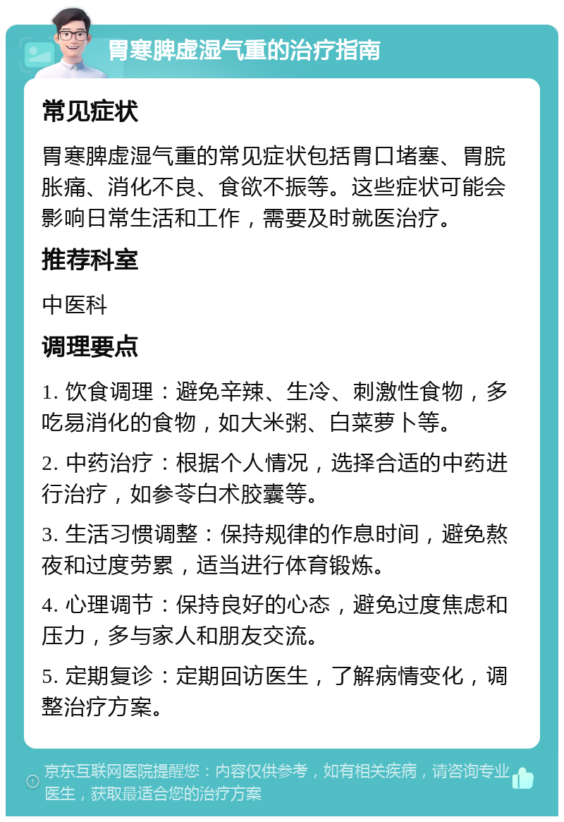 胃寒脾虚湿气重的治疗指南 常见症状 胃寒脾虚湿气重的常见症状包括胃口堵塞、胃脘胀痛、消化不良、食欲不振等。这些症状可能会影响日常生活和工作，需要及时就医治疗。 推荐科室 中医科 调理要点 1. 饮食调理：避免辛辣、生冷、刺激性食物，多吃易消化的食物，如大米粥、白菜萝卜等。 2. 中药治疗：根据个人情况，选择合适的中药进行治疗，如参苓白术胶囊等。 3. 生活习惯调整：保持规律的作息时间，避免熬夜和过度劳累，适当进行体育锻炼。 4. 心理调节：保持良好的心态，避免过度焦虑和压力，多与家人和朋友交流。 5. 定期复诊：定期回访医生，了解病情变化，调整治疗方案。