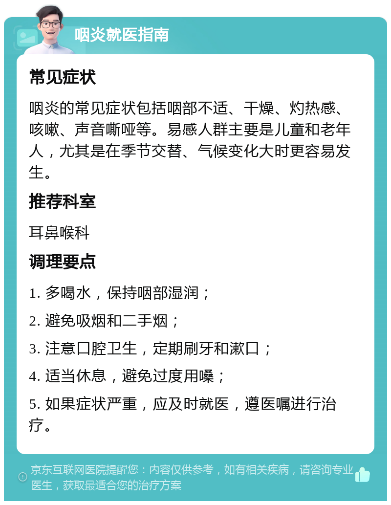 咽炎就医指南 常见症状 咽炎的常见症状包括咽部不适、干燥、灼热感、咳嗽、声音嘶哑等。易感人群主要是儿童和老年人，尤其是在季节交替、气候变化大时更容易发生。 推荐科室 耳鼻喉科 调理要点 1. 多喝水，保持咽部湿润； 2. 避免吸烟和二手烟； 3. 注意口腔卫生，定期刷牙和漱口； 4. 适当休息，避免过度用嗓； 5. 如果症状严重，应及时就医，遵医嘱进行治疗。