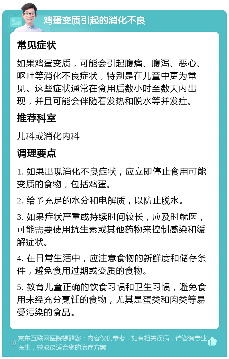 鸡蛋变质引起的消化不良 常见症状 如果鸡蛋变质，可能会引起腹痛、腹泻、恶心、呕吐等消化不良症状，特别是在儿童中更为常见。这些症状通常在食用后数小时至数天内出现，并且可能会伴随着发热和脱水等并发症。 推荐科室 儿科或消化内科 调理要点 1. 如果出现消化不良症状，应立即停止食用可能变质的食物，包括鸡蛋。 2. 给予充足的水分和电解质，以防止脱水。 3. 如果症状严重或持续时间较长，应及时就医，可能需要使用抗生素或其他药物来控制感染和缓解症状。 4. 在日常生活中，应注意食物的新鲜度和储存条件，避免食用过期或变质的食物。 5. 教育儿童正确的饮食习惯和卫生习惯，避免食用未经充分烹饪的食物，尤其是蛋类和肉类等易受污染的食品。