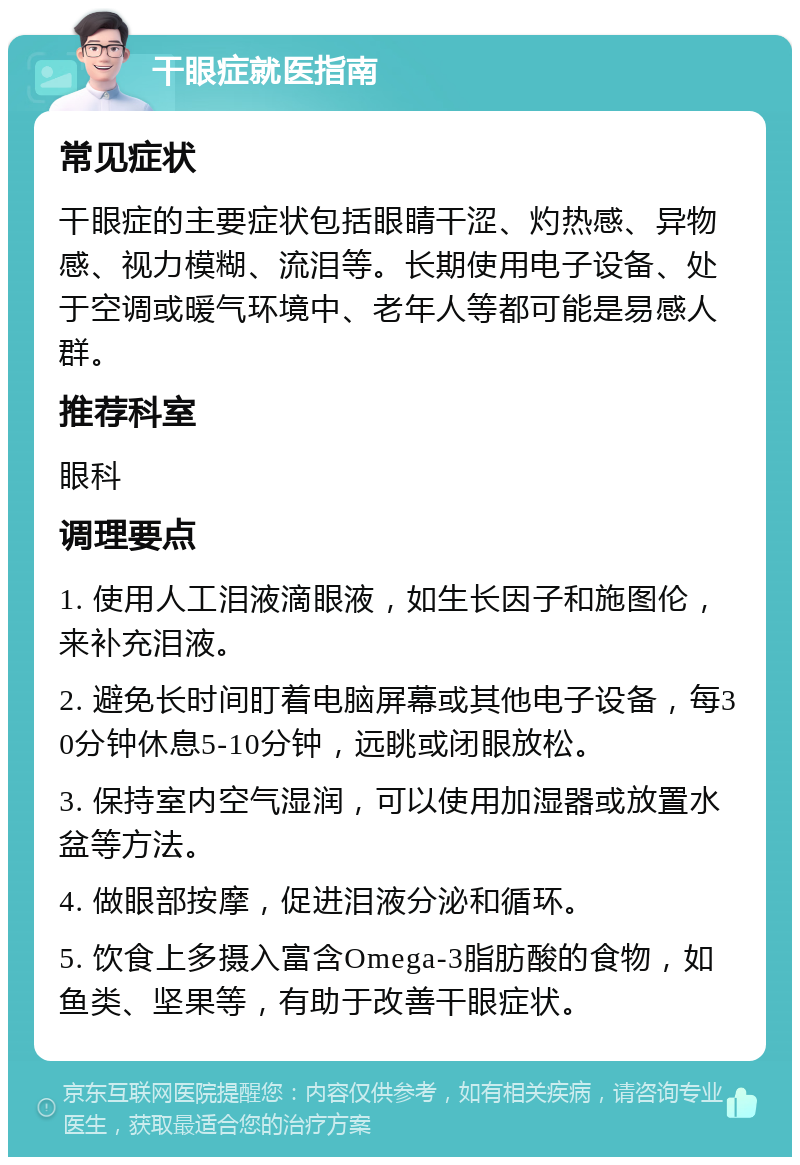 干眼症就医指南 常见症状 干眼症的主要症状包括眼睛干涩、灼热感、异物感、视力模糊、流泪等。长期使用电子设备、处于空调或暖气环境中、老年人等都可能是易感人群。 推荐科室 眼科 调理要点 1. 使用人工泪液滴眼液，如生长因子和施图伦，来补充泪液。 2. 避免长时间盯着电脑屏幕或其他电子设备，每30分钟休息5-10分钟，远眺或闭眼放松。 3. 保持室内空气湿润，可以使用加湿器或放置水盆等方法。 4. 做眼部按摩，促进泪液分泌和循环。 5. 饮食上多摄入富含Omega-3脂肪酸的食物，如鱼类、坚果等，有助于改善干眼症状。