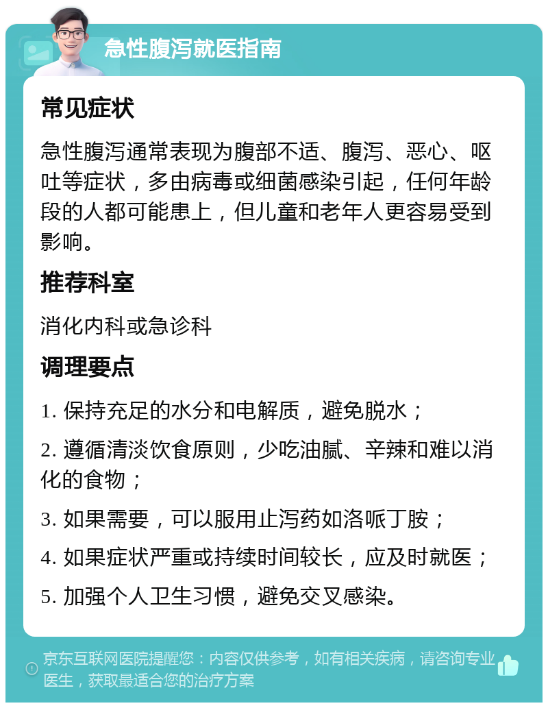 急性腹泻就医指南 常见症状 急性腹泻通常表现为腹部不适、腹泻、恶心、呕吐等症状，多由病毒或细菌感染引起，任何年龄段的人都可能患上，但儿童和老年人更容易受到影响。 推荐科室 消化内科或急诊科 调理要点 1. 保持充足的水分和电解质，避免脱水； 2. 遵循清淡饮食原则，少吃油腻、辛辣和难以消化的食物； 3. 如果需要，可以服用止泻药如洛哌丁胺； 4. 如果症状严重或持续时间较长，应及时就医； 5. 加强个人卫生习惯，避免交叉感染。