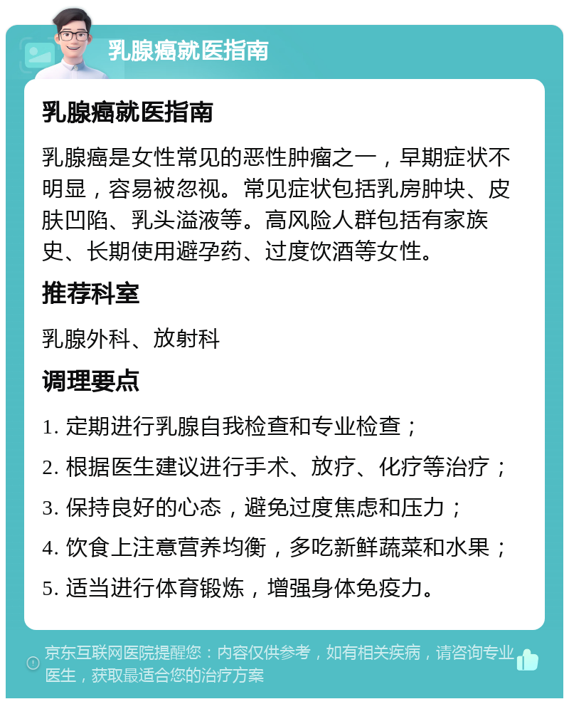 乳腺癌就医指南 乳腺癌就医指南 乳腺癌是女性常见的恶性肿瘤之一，早期症状不明显，容易被忽视。常见症状包括乳房肿块、皮肤凹陷、乳头溢液等。高风险人群包括有家族史、长期使用避孕药、过度饮酒等女性。 推荐科室 乳腺外科、放射科 调理要点 1. 定期进行乳腺自我检查和专业检查； 2. 根据医生建议进行手术、放疗、化疗等治疗； 3. 保持良好的心态，避免过度焦虑和压力； 4. 饮食上注意营养均衡，多吃新鲜蔬菜和水果； 5. 适当进行体育锻炼，增强身体免疫力。