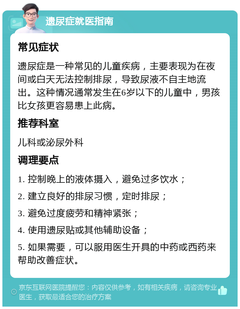 遗尿症就医指南 常见症状 遗尿症是一种常见的儿童疾病，主要表现为在夜间或白天无法控制排尿，导致尿液不自主地流出。这种情况通常发生在6岁以下的儿童中，男孩比女孩更容易患上此病。 推荐科室 儿科或泌尿外科 调理要点 1. 控制晚上的液体摄入，避免过多饮水； 2. 建立良好的排尿习惯，定时排尿； 3. 避免过度疲劳和精神紧张； 4. 使用遗尿贴或其他辅助设备； 5. 如果需要，可以服用医生开具的中药或西药来帮助改善症状。