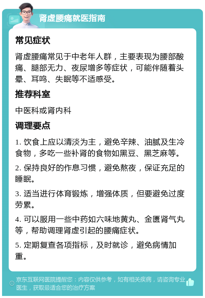 肾虚腰痛就医指南 常见症状 肾虚腰痛常见于中老年人群，主要表现为腰部酸痛、腿部无力、夜尿增多等症状，可能伴随着头晕、耳鸣、失眠等不适感受。 推荐科室 中医科或肾内科 调理要点 1. 饮食上应以清淡为主，避免辛辣、油腻及生冷食物，多吃一些补肾的食物如黑豆、黑芝麻等。 2. 保持良好的作息习惯，避免熬夜，保证充足的睡眠。 3. 适当进行体育锻炼，增强体质，但要避免过度劳累。 4. 可以服用一些中药如六味地黄丸、金匮肾气丸等，帮助调理肾虚引起的腰痛症状。 5. 定期复查各项指标，及时就诊，避免病情加重。