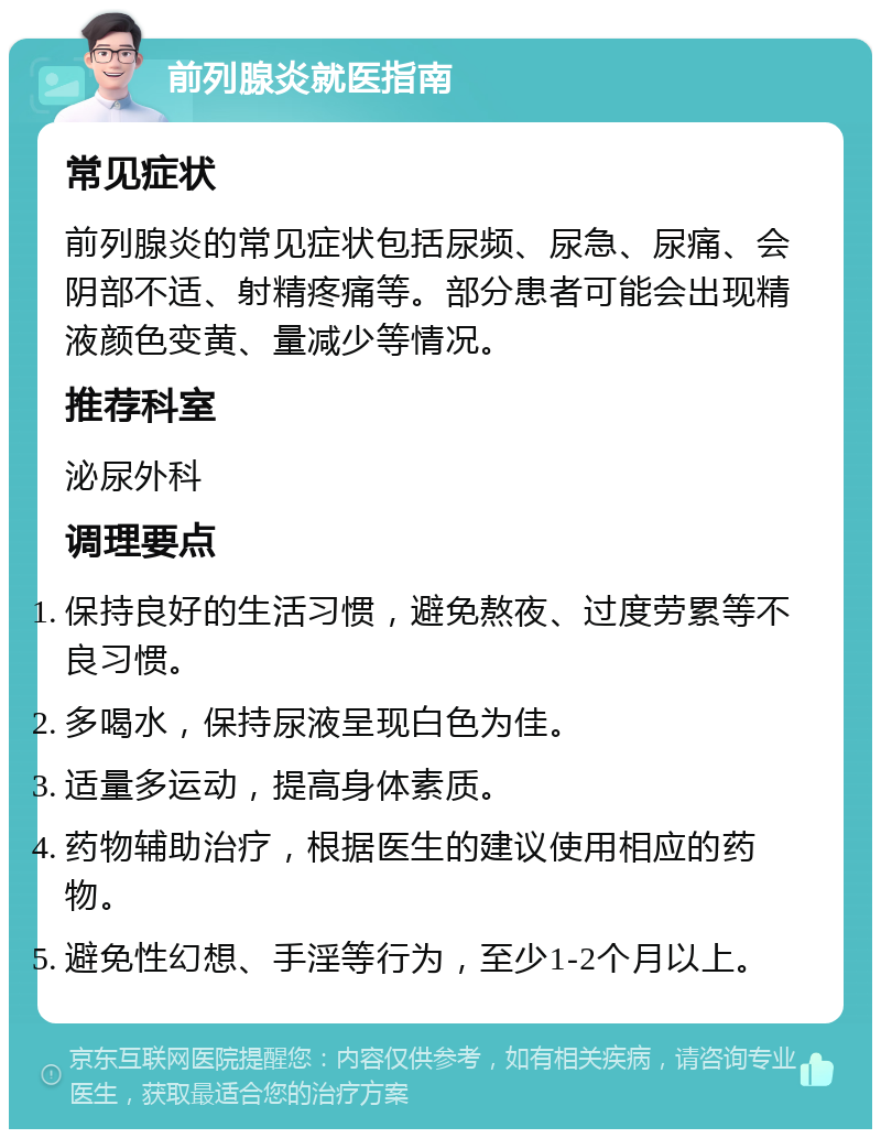 前列腺炎就医指南 常见症状 前列腺炎的常见症状包括尿频、尿急、尿痛、会阴部不适、射精疼痛等。部分患者可能会出现精液颜色变黄、量减少等情况。 推荐科室 泌尿外科 调理要点 保持良好的生活习惯，避免熬夜、过度劳累等不良习惯。 多喝水，保持尿液呈现白色为佳。 适量多运动，提高身体素质。 药物辅助治疗，根据医生的建议使用相应的药物。 避免性幻想、手淫等行为，至少1-2个月以上。