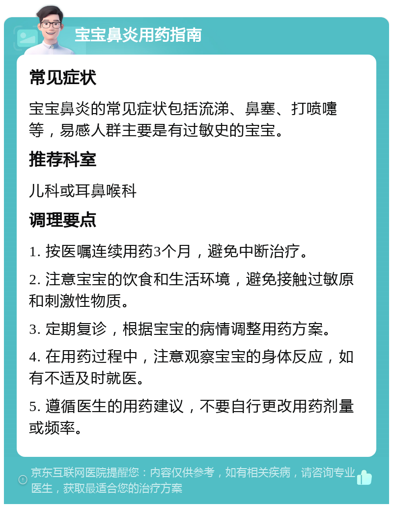 宝宝鼻炎用药指南 常见症状 宝宝鼻炎的常见症状包括流涕、鼻塞、打喷嚏等，易感人群主要是有过敏史的宝宝。 推荐科室 儿科或耳鼻喉科 调理要点 1. 按医嘱连续用药3个月，避免中断治疗。 2. 注意宝宝的饮食和生活环境，避免接触过敏原和刺激性物质。 3. 定期复诊，根据宝宝的病情调整用药方案。 4. 在用药过程中，注意观察宝宝的身体反应，如有不适及时就医。 5. 遵循医生的用药建议，不要自行更改用药剂量或频率。