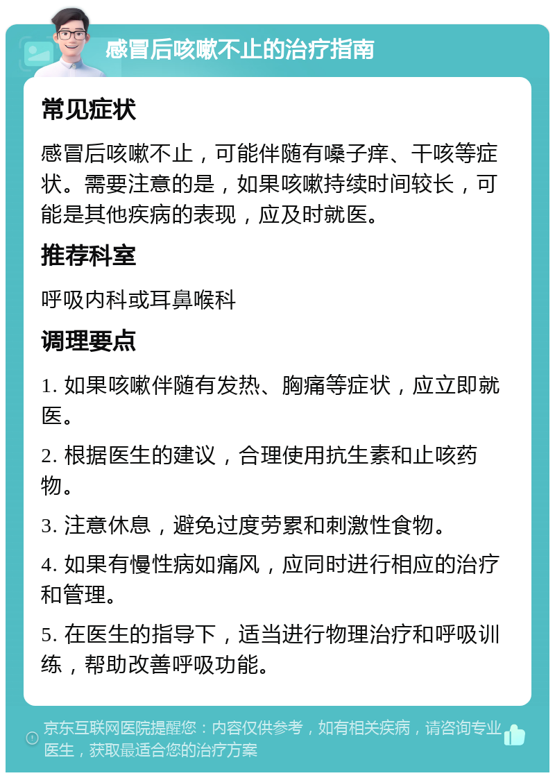 感冒后咳嗽不止的治疗指南 常见症状 感冒后咳嗽不止，可能伴随有嗓子痒、干咳等症状。需要注意的是，如果咳嗽持续时间较长，可能是其他疾病的表现，应及时就医。 推荐科室 呼吸内科或耳鼻喉科 调理要点 1. 如果咳嗽伴随有发热、胸痛等症状，应立即就医。 2. 根据医生的建议，合理使用抗生素和止咳药物。 3. 注意休息，避免过度劳累和刺激性食物。 4. 如果有慢性病如痛风，应同时进行相应的治疗和管理。 5. 在医生的指导下，适当进行物理治疗和呼吸训练，帮助改善呼吸功能。