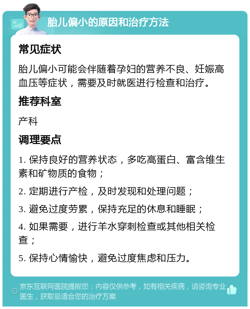 胎儿偏小的原因和治疗方法 常见症状 胎儿偏小可能会伴随着孕妇的营养不良、妊娠高血压等症状，需要及时就医进行检查和治疗。 推荐科室 产科 调理要点 1. 保持良好的营养状态，多吃高蛋白、富含维生素和矿物质的食物； 2. 定期进行产检，及时发现和处理问题； 3. 避免过度劳累，保持充足的休息和睡眠； 4. 如果需要，进行羊水穿刺检查或其他相关检查； 5. 保持心情愉快，避免过度焦虑和压力。