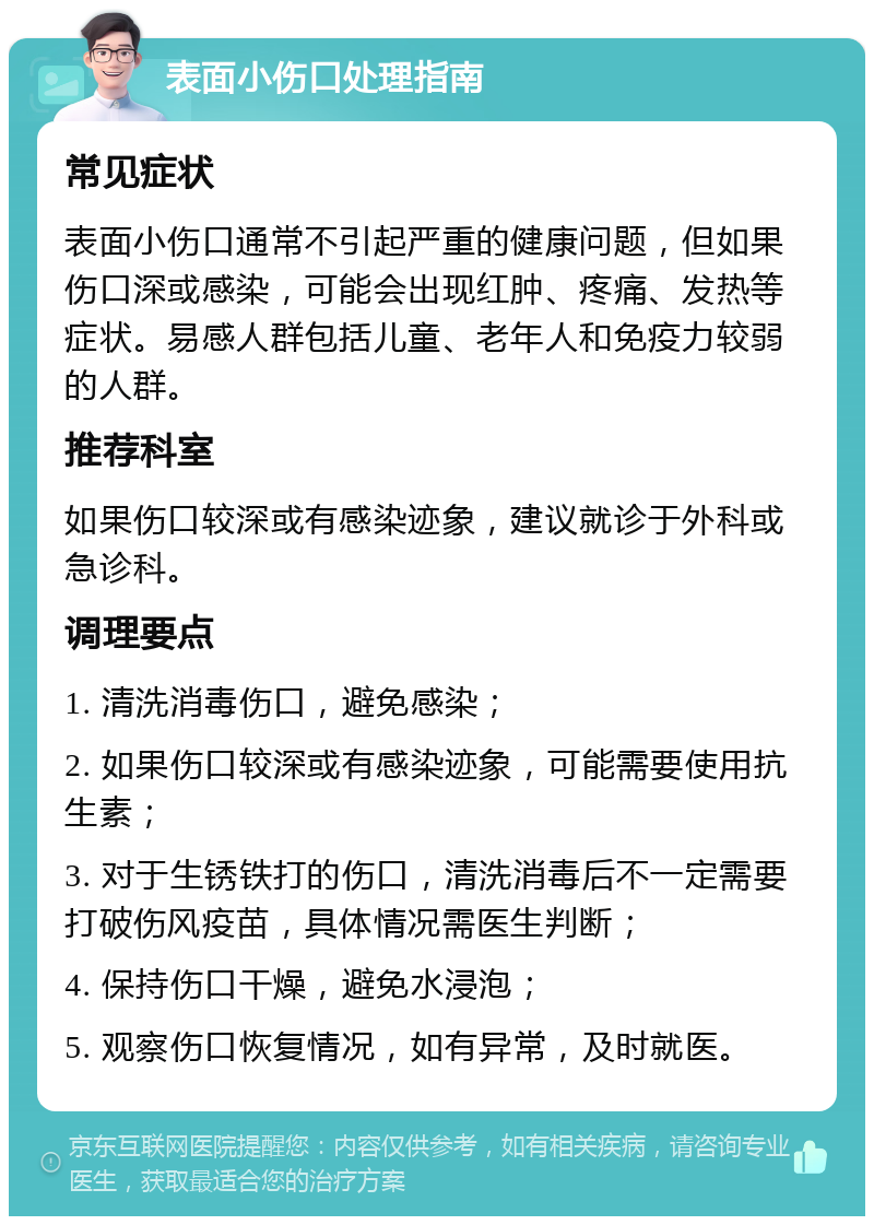 表面小伤口处理指南 常见症状 表面小伤口通常不引起严重的健康问题，但如果伤口深或感染，可能会出现红肿、疼痛、发热等症状。易感人群包括儿童、老年人和免疫力较弱的人群。 推荐科室 如果伤口较深或有感染迹象，建议就诊于外科或急诊科。 调理要点 1. 清洗消毒伤口，避免感染； 2. 如果伤口较深或有感染迹象，可能需要使用抗生素； 3. 对于生锈铁打的伤口，清洗消毒后不一定需要打破伤风疫苗，具体情况需医生判断； 4. 保持伤口干燥，避免水浸泡； 5. 观察伤口恢复情况，如有异常，及时就医。