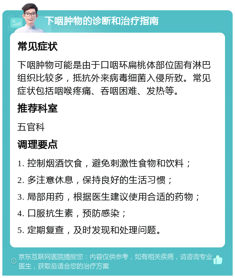 下咽肿物的诊断和治疗指南 常见症状 下咽肿物可能是由于口咽环扁桃体部位固有淋巴组织比较多，抵抗外来病毒细菌入侵所致。常见症状包括咽喉疼痛、吞咽困难、发热等。 推荐科室 五官科 调理要点 1. 控制烟酒饮食，避免刺激性食物和饮料； 2. 多注意休息，保持良好的生活习惯； 3. 局部用药，根据医生建议使用合适的药物； 4. 口服抗生素，预防感染； 5. 定期复查，及时发现和处理问题。