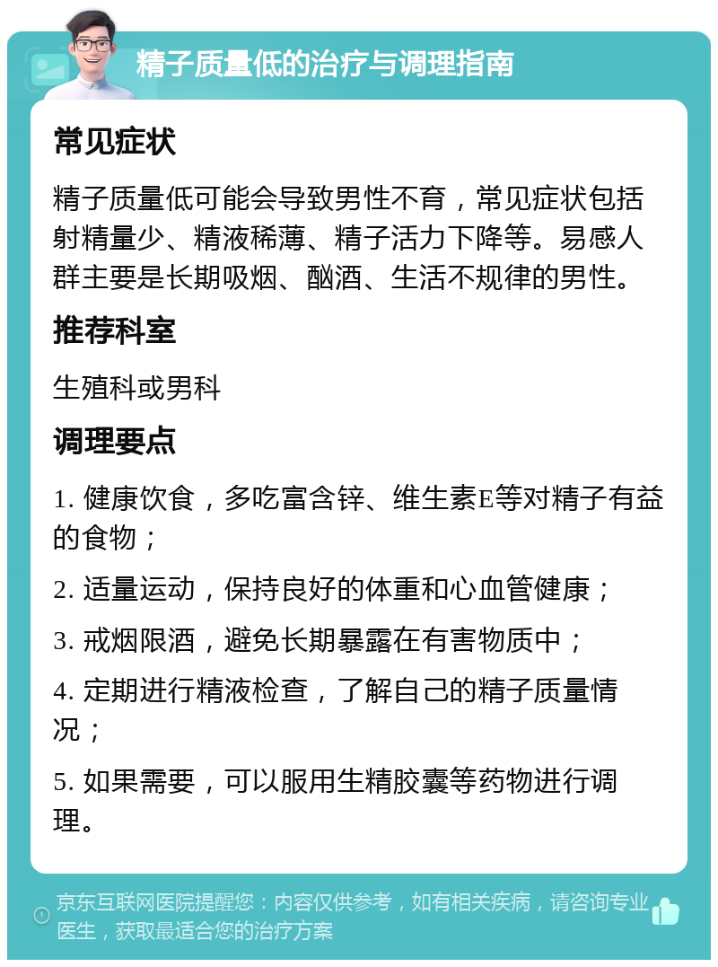 精子质量低的治疗与调理指南 常见症状 精子质量低可能会导致男性不育，常见症状包括射精量少、精液稀薄、精子活力下降等。易感人群主要是长期吸烟、酗酒、生活不规律的男性。 推荐科室 生殖科或男科 调理要点 1. 健康饮食，多吃富含锌、维生素E等对精子有益的食物； 2. 适量运动，保持良好的体重和心血管健康； 3. 戒烟限酒，避免长期暴露在有害物质中； 4. 定期进行精液检查，了解自己的精子质量情况； 5. 如果需要，可以服用生精胶囊等药物进行调理。