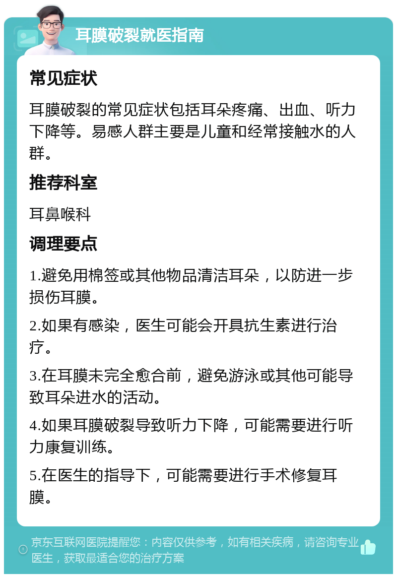 耳膜破裂就医指南 常见症状 耳膜破裂的常见症状包括耳朵疼痛、出血、听力下降等。易感人群主要是儿童和经常接触水的人群。 推荐科室 耳鼻喉科 调理要点 1.避免用棉签或其他物品清洁耳朵，以防进一步损伤耳膜。 2.如果有感染，医生可能会开具抗生素进行治疗。 3.在耳膜未完全愈合前，避免游泳或其他可能导致耳朵进水的活动。 4.如果耳膜破裂导致听力下降，可能需要进行听力康复训练。 5.在医生的指导下，可能需要进行手术修复耳膜。