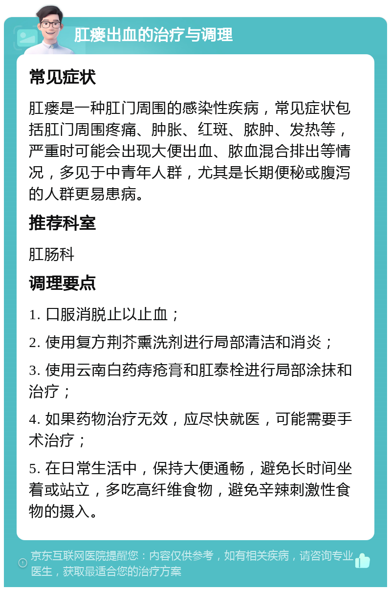 肛瘘出血的治疗与调理 常见症状 肛瘘是一种肛门周围的感染性疾病，常见症状包括肛门周围疼痛、肿胀、红斑、脓肿、发热等，严重时可能会出现大便出血、脓血混合排出等情况，多见于中青年人群，尤其是长期便秘或腹泻的人群更易患病。 推荐科室 肛肠科 调理要点 1. 口服消脱止以止血； 2. 使用复方荆芥熏洗剂进行局部清洁和消炎； 3. 使用云南白药痔疮膏和肛泰栓进行局部涂抹和治疗； 4. 如果药物治疗无效，应尽快就医，可能需要手术治疗； 5. 在日常生活中，保持大便通畅，避免长时间坐着或站立，多吃高纤维食物，避免辛辣刺激性食物的摄入。