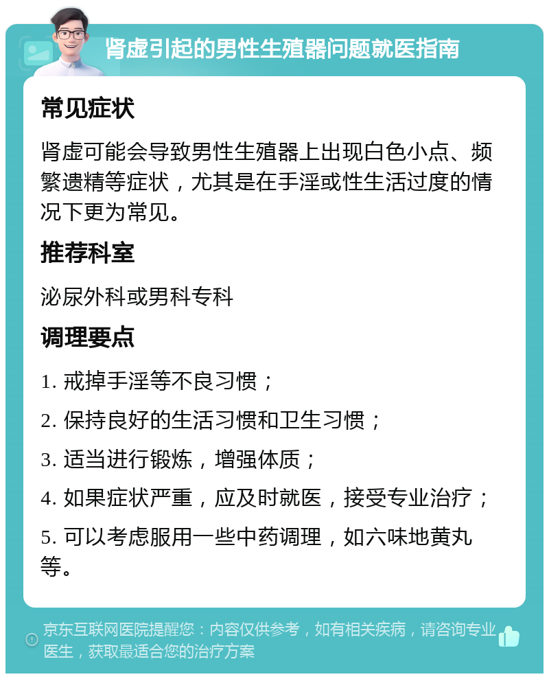 肾虚引起的男性生殖器问题就医指南 常见症状 肾虚可能会导致男性生殖器上出现白色小点、频繁遗精等症状，尤其是在手淫或性生活过度的情况下更为常见。 推荐科室 泌尿外科或男科专科 调理要点 1. 戒掉手淫等不良习惯； 2. 保持良好的生活习惯和卫生习惯； 3. 适当进行锻炼，增强体质； 4. 如果症状严重，应及时就医，接受专业治疗； 5. 可以考虑服用一些中药调理，如六味地黄丸等。