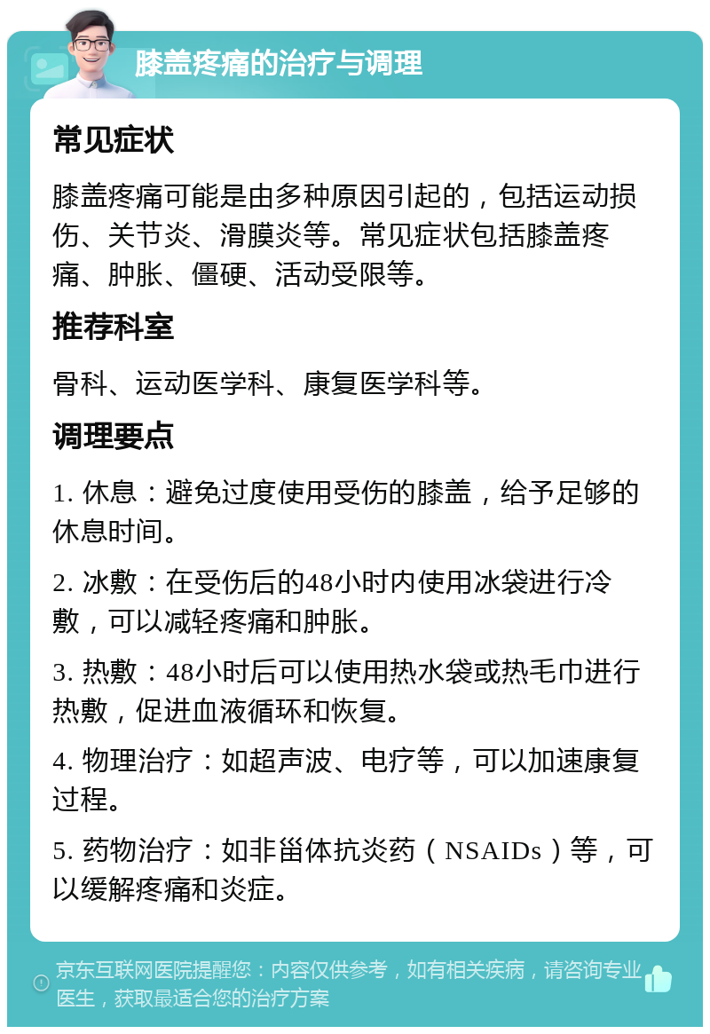 膝盖疼痛的治疗与调理 常见症状 膝盖疼痛可能是由多种原因引起的，包括运动损伤、关节炎、滑膜炎等。常见症状包括膝盖疼痛、肿胀、僵硬、活动受限等。 推荐科室 骨科、运动医学科、康复医学科等。 调理要点 1. 休息：避免过度使用受伤的膝盖，给予足够的休息时间。 2. 冰敷：在受伤后的48小时内使用冰袋进行冷敷，可以减轻疼痛和肿胀。 3. 热敷：48小时后可以使用热水袋或热毛巾进行热敷，促进血液循环和恢复。 4. 物理治疗：如超声波、电疗等，可以加速康复过程。 5. 药物治疗：如非甾体抗炎药（NSAIDs）等，可以缓解疼痛和炎症。