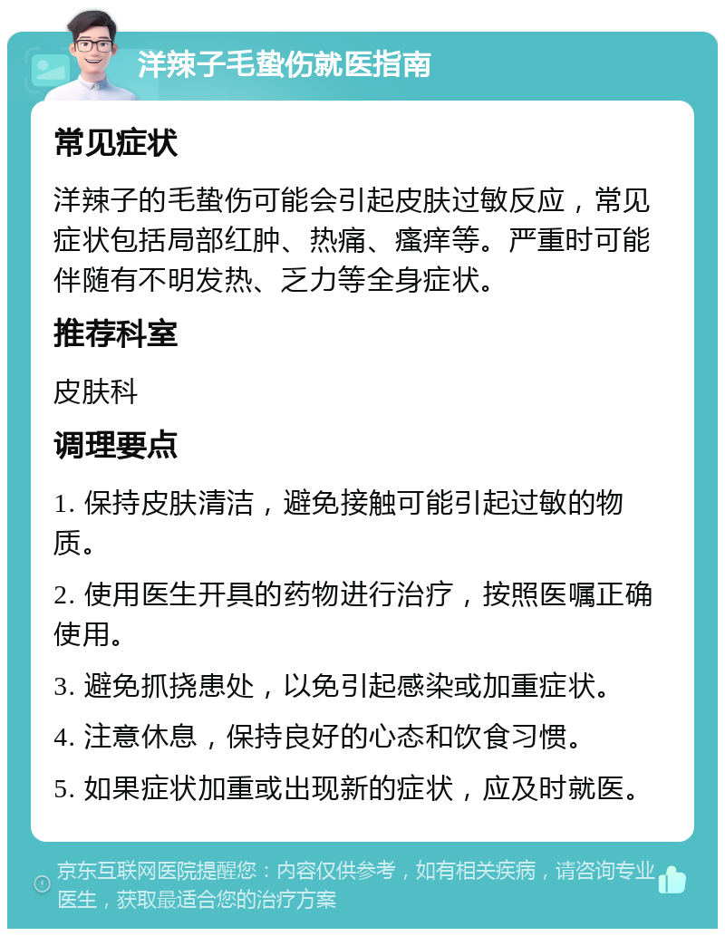 洋辣子毛蛰伤就医指南 常见症状 洋辣子的毛蛰伤可能会引起皮肤过敏反应，常见症状包括局部红肿、热痛、瘙痒等。严重时可能伴随有不明发热、乏力等全身症状。 推荐科室 皮肤科 调理要点 1. 保持皮肤清洁，避免接触可能引起过敏的物质。 2. 使用医生开具的药物进行治疗，按照医嘱正确使用。 3. 避免抓挠患处，以免引起感染或加重症状。 4. 注意休息，保持良好的心态和饮食习惯。 5. 如果症状加重或出现新的症状，应及时就医。