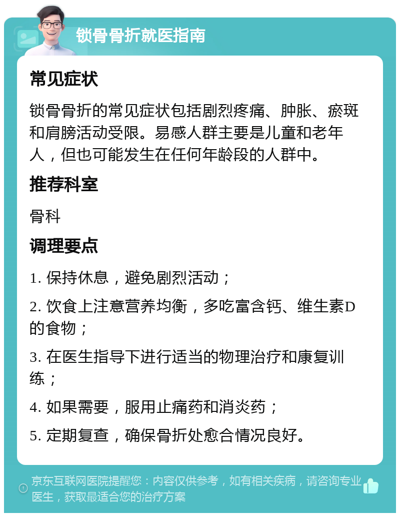 锁骨骨折就医指南 常见症状 锁骨骨折的常见症状包括剧烈疼痛、肿胀、瘀斑和肩膀活动受限。易感人群主要是儿童和老年人，但也可能发生在任何年龄段的人群中。 推荐科室 骨科 调理要点 1. 保持休息，避免剧烈活动； 2. 饮食上注意营养均衡，多吃富含钙、维生素D的食物； 3. 在医生指导下进行适当的物理治疗和康复训练； 4. 如果需要，服用止痛药和消炎药； 5. 定期复查，确保骨折处愈合情况良好。