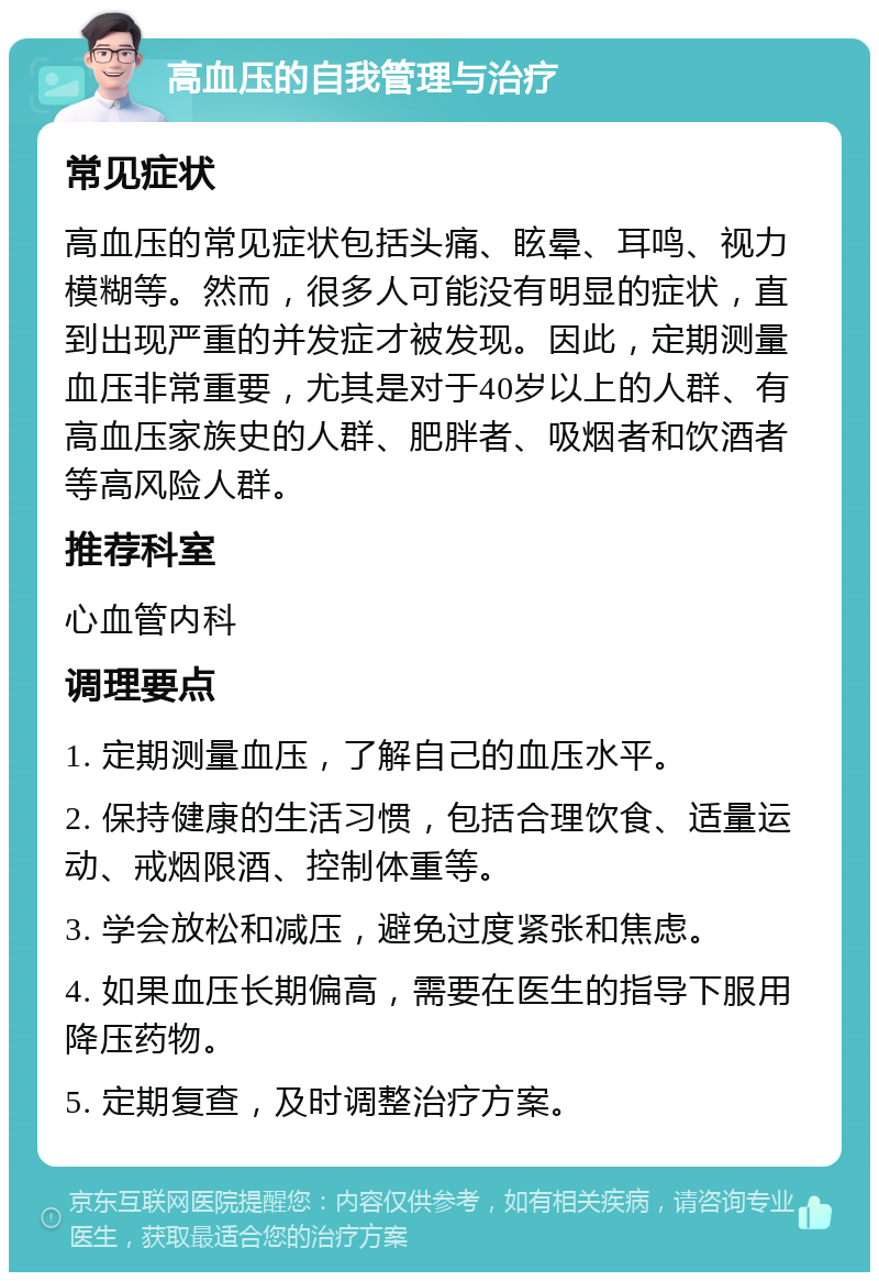 高血压的自我管理与治疗 常见症状 高血压的常见症状包括头痛、眩晕、耳鸣、视力模糊等。然而，很多人可能没有明显的症状，直到出现严重的并发症才被发现。因此，定期测量血压非常重要，尤其是对于40岁以上的人群、有高血压家族史的人群、肥胖者、吸烟者和饮酒者等高风险人群。 推荐科室 心血管内科 调理要点 1. 定期测量血压，了解自己的血压水平。 2. 保持健康的生活习惯，包括合理饮食、适量运动、戒烟限酒、控制体重等。 3. 学会放松和减压，避免过度紧张和焦虑。 4. 如果血压长期偏高，需要在医生的指导下服用降压药物。 5. 定期复查，及时调整治疗方案。