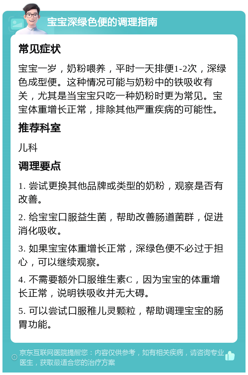 宝宝深绿色便的调理指南 常见症状 宝宝一岁，奶粉喂养，平时一天排便1-2次，深绿色成型便。这种情况可能与奶粉中的铁吸收有关，尤其是当宝宝只吃一种奶粉时更为常见。宝宝体重增长正常，排除其他严重疾病的可能性。 推荐科室 儿科 调理要点 1. 尝试更换其他品牌或类型的奶粉，观察是否有改善。 2. 给宝宝口服益生菌，帮助改善肠道菌群，促进消化吸收。 3. 如果宝宝体重增长正常，深绿色便不必过于担心，可以继续观察。 4. 不需要额外口服维生素C，因为宝宝的体重增长正常，说明铁吸收并无大碍。 5. 可以尝试口服稚儿灵颗粒，帮助调理宝宝的肠胃功能。