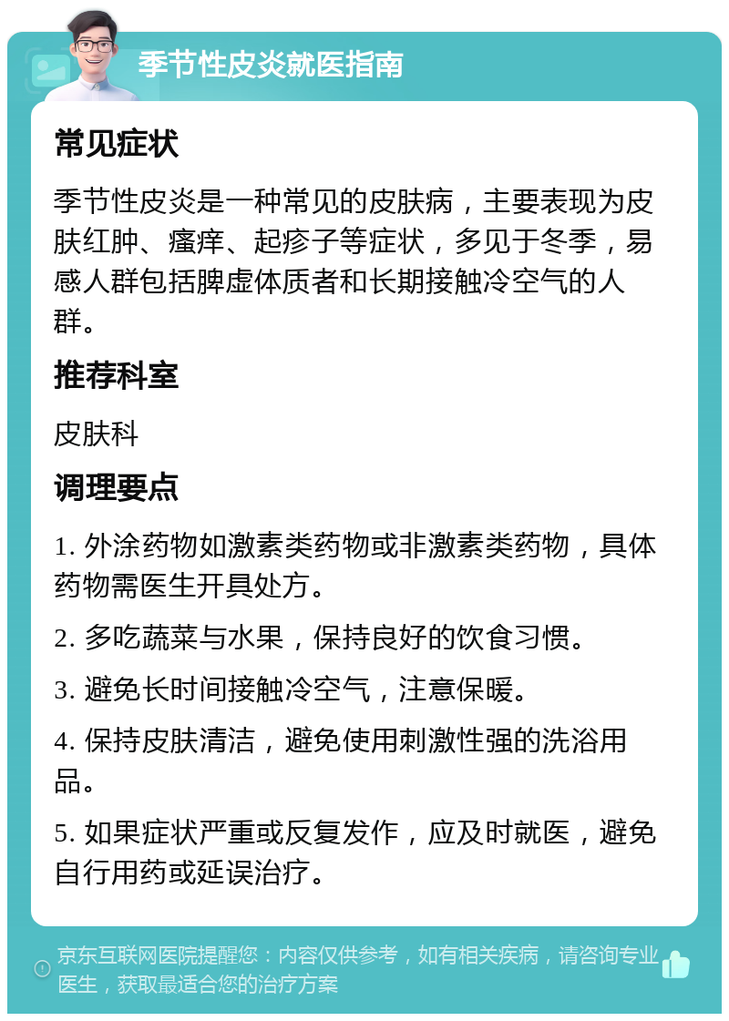 季节性皮炎就医指南 常见症状 季节性皮炎是一种常见的皮肤病，主要表现为皮肤红肿、瘙痒、起疹子等症状，多见于冬季，易感人群包括脾虚体质者和长期接触冷空气的人群。 推荐科室 皮肤科 调理要点 1. 外涂药物如激素类药物或非激素类药物，具体药物需医生开具处方。 2. 多吃蔬菜与水果，保持良好的饮食习惯。 3. 避免长时间接触冷空气，注意保暖。 4. 保持皮肤清洁，避免使用刺激性强的洗浴用品。 5. 如果症状严重或反复发作，应及时就医，避免自行用药或延误治疗。