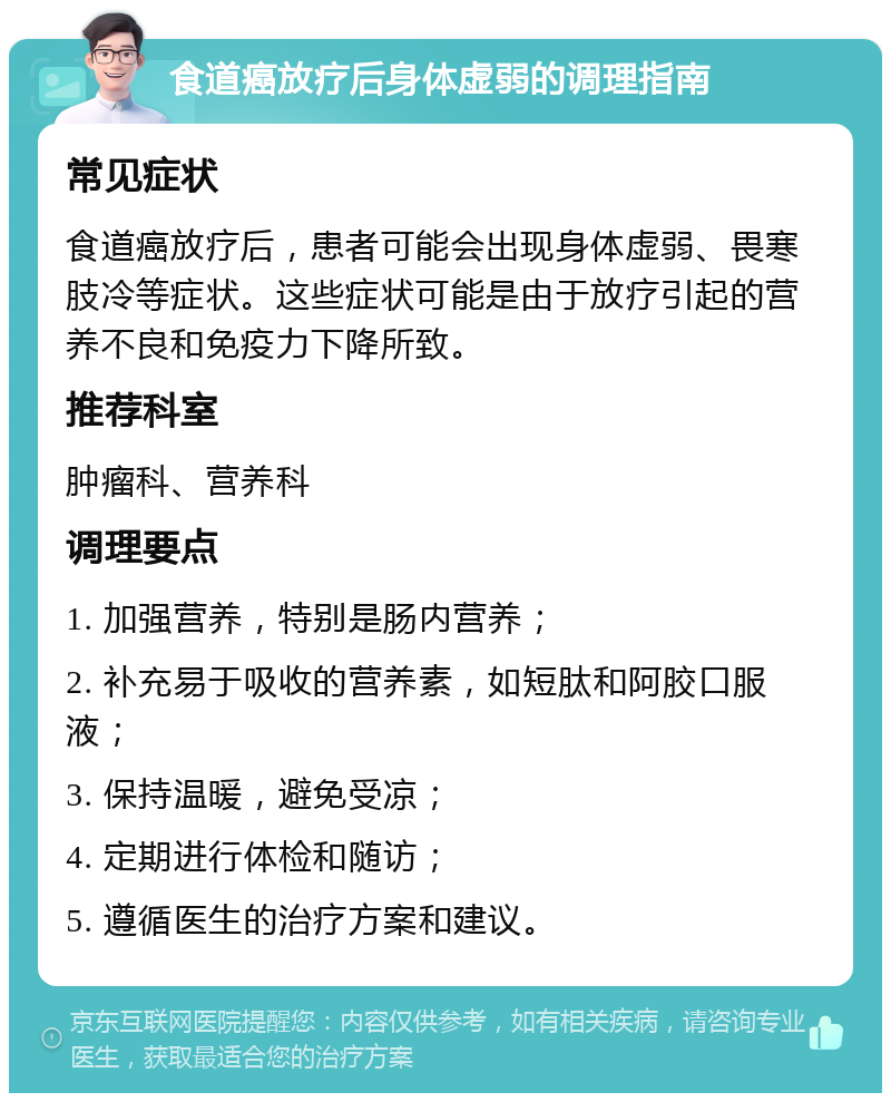 食道癌放疗后身体虚弱的调理指南 常见症状 食道癌放疗后，患者可能会出现身体虚弱、畏寒肢冷等症状。这些症状可能是由于放疗引起的营养不良和免疫力下降所致。 推荐科室 肿瘤科、营养科 调理要点 1. 加强营养，特别是肠内营养； 2. 补充易于吸收的营养素，如短肽和阿胶口服液； 3. 保持温暖，避免受凉； 4. 定期进行体检和随访； 5. 遵循医生的治疗方案和建议。