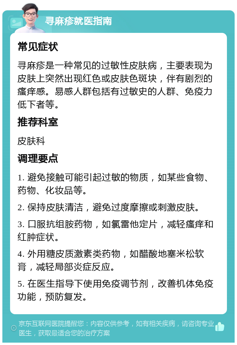 寻麻疹就医指南 常见症状 寻麻疹是一种常见的过敏性皮肤病，主要表现为皮肤上突然出现红色或皮肤色斑块，伴有剧烈的瘙痒感。易感人群包括有过敏史的人群、免疫力低下者等。 推荐科室 皮肤科 调理要点 1. 避免接触可能引起过敏的物质，如某些食物、药物、化妆品等。 2. 保持皮肤清洁，避免过度摩擦或刺激皮肤。 3. 口服抗组胺药物，如氯雷他定片，减轻瘙痒和红肿症状。 4. 外用糖皮质激素类药物，如醋酸地塞米松软膏，减轻局部炎症反应。 5. 在医生指导下使用免疫调节剂，改善机体免疫功能，预防复发。