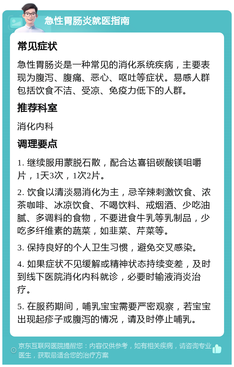 急性胃肠炎就医指南 常见症状 急性胃肠炎是一种常见的消化系统疾病，主要表现为腹泻、腹痛、恶心、呕吐等症状。易感人群包括饮食不洁、受凉、免疫力低下的人群。 推荐科室 消化内科 调理要点 1. 继续服用蒙脱石散，配合达喜铝碳酸镁咀嚼片，1天3次，1次2片。 2. 饮食以清淡易消化为主，忌辛辣刺激饮食、浓茶咖啡、冰凉饮食、不喝饮料、戒烟酒、少吃油腻、多调料的食物，不要进食牛乳等乳制品，少吃多纤维素的蔬菜，如韭菜、芹菜等。 3. 保持良好的个人卫生习惯，避免交叉感染。 4. 如果症状不见缓解或精神状态持续变差，及时到线下医院消化内科就诊，必要时输液消炎治疗。 5. 在服药期间，哺乳宝宝需要严密观察，若宝宝出现起疹子或腹泻的情况，请及时停止哺乳。