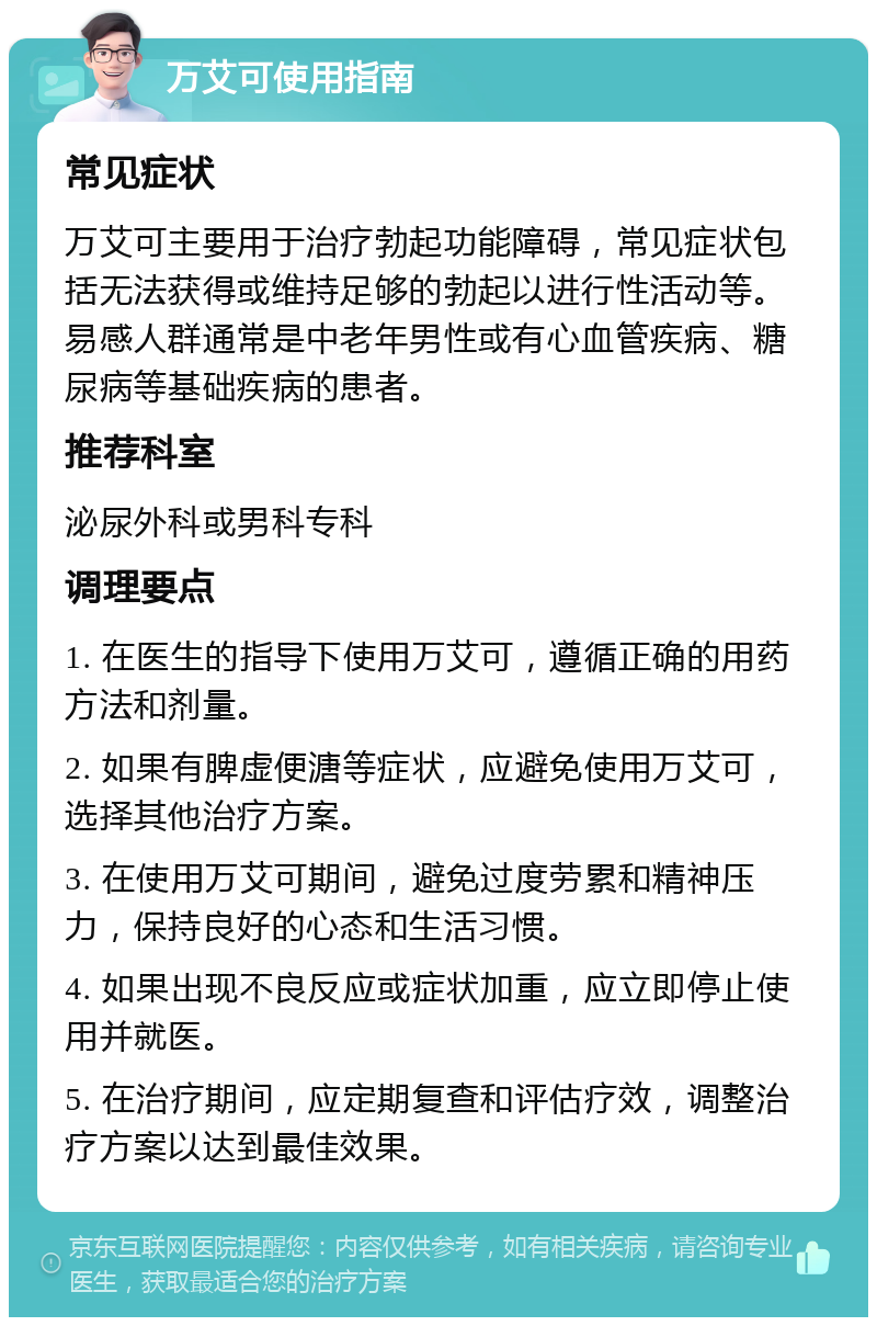 万艾可使用指南 常见症状 万艾可主要用于治疗勃起功能障碍，常见症状包括无法获得或维持足够的勃起以进行性活动等。易感人群通常是中老年男性或有心血管疾病、糖尿病等基础疾病的患者。 推荐科室 泌尿外科或男科专科 调理要点 1. 在医生的指导下使用万艾可，遵循正确的用药方法和剂量。 2. 如果有脾虚便溏等症状，应避免使用万艾可，选择其他治疗方案。 3. 在使用万艾可期间，避免过度劳累和精神压力，保持良好的心态和生活习惯。 4. 如果出现不良反应或症状加重，应立即停止使用并就医。 5. 在治疗期间，应定期复查和评估疗效，调整治疗方案以达到最佳效果。