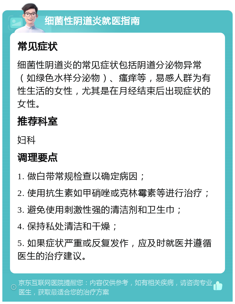 细菌性阴道炎就医指南 常见症状 细菌性阴道炎的常见症状包括阴道分泌物异常（如绿色水样分泌物）、瘙痒等，易感人群为有性生活的女性，尤其是在月经结束后出现症状的女性。 推荐科室 妇科 调理要点 1. 做白带常规检查以确定病因； 2. 使用抗生素如甲硝唑或克林霉素等进行治疗； 3. 避免使用刺激性强的清洁剂和卫生巾； 4. 保持私处清洁和干燥； 5. 如果症状严重或反复发作，应及时就医并遵循医生的治疗建议。