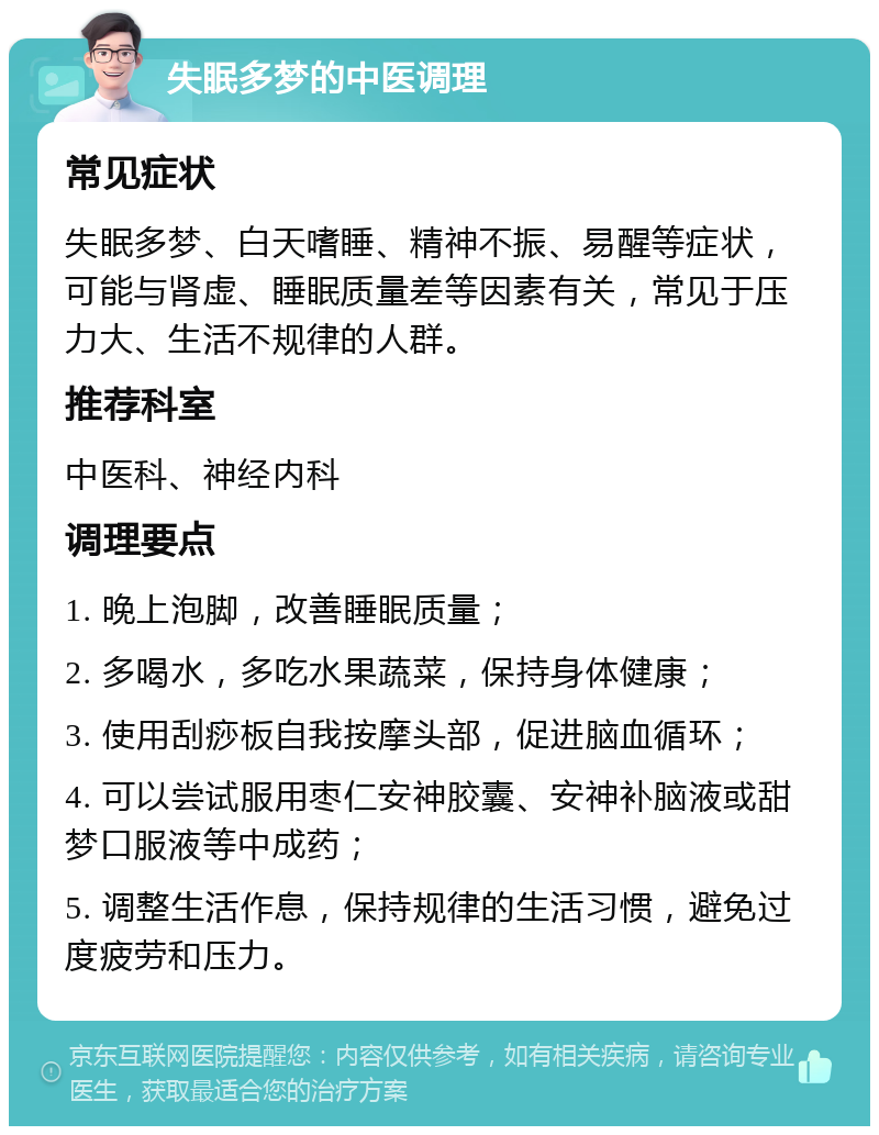 失眠多梦的中医调理 常见症状 失眠多梦、白天嗜睡、精神不振、易醒等症状，可能与肾虚、睡眠质量差等因素有关，常见于压力大、生活不规律的人群。 推荐科室 中医科、神经内科 调理要点 1. 晚上泡脚，改善睡眠质量； 2. 多喝水，多吃水果蔬菜，保持身体健康； 3. 使用刮痧板自我按摩头部，促进脑血循环； 4. 可以尝试服用枣仁安神胶囊、安神补脑液或甜梦口服液等中成药； 5. 调整生活作息，保持规律的生活习惯，避免过度疲劳和压力。