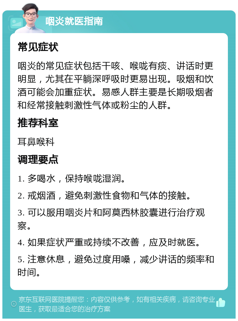 咽炎就医指南 常见症状 咽炎的常见症状包括干咳、喉咙有痰、讲话时更明显，尤其在平躺深呼吸时更易出现。吸烟和饮酒可能会加重症状。易感人群主要是长期吸烟者和经常接触刺激性气体或粉尘的人群。 推荐科室 耳鼻喉科 调理要点 1. 多喝水，保持喉咙湿润。 2. 戒烟酒，避免刺激性食物和气体的接触。 3. 可以服用咽炎片和阿莫西林胶囊进行治疗观察。 4. 如果症状严重或持续不改善，应及时就医。 5. 注意休息，避免过度用嗓，减少讲话的频率和时间。